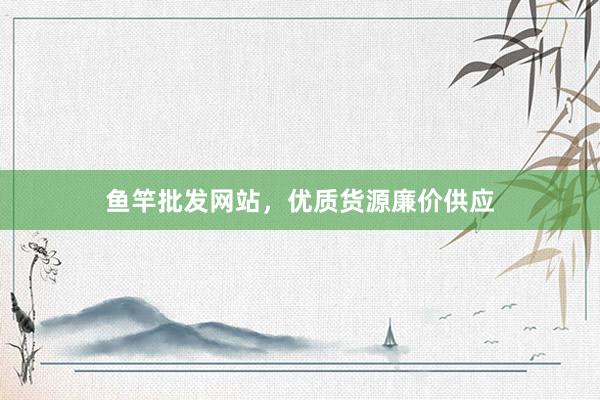 鱼竿批发网站，优质货源廉价供应