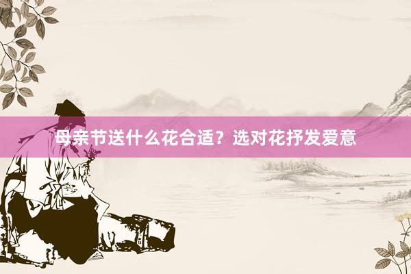 母亲节送什么花合适？选对花抒发爱意